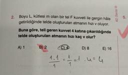 2.
Boyu L, kütlesi m olan bir tel F kuvveti ile gergin hâle
getirildiğinde telde oluşturulan atmanın hızı v oluyor.
Buna göre, teli geren kuvvet 4 katına çıkarıldığında
telde oluşturulan atmanın hızı kaç v olur?
A) 1
Sulainsy
B) 2
1.1
1
C) 4
D) 8 E) 16
1/72 = 1.4 = 4
4D Serisi Ⓡ
5.