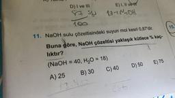 D) I ve III
87 SU
180
E) I, II vet
13-1-201
11. NaOH sulu çözeltisindeki suyun mol kesri 0,87'dir.
Buna göre, NaOH çözeltisi yaklaşık kütlece % kaç-
lıktır?
(NaOH = 40, H₂O = 18)
A) 25
B) 30
C) 40
286
D) 50
E) 75
15.