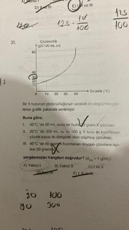s
31.
1291
D) Il ve Ill
1.
II.
80
40
30
20
15
0
go
Çözünürlük
(gX/100 mL su)
125
10 20
A) Yalnız I
30
Bir X tuzunun çözünürlüğünün sıcaklık ile değişimini gös-
teren grafik yukarıda verilmiştir.
D) ve fil
Buna göre;
and gra
30°C 'de 50 mL suda en fazla 20 gram X çözünür.
30
E) I ve III
20°C 'de 300 mL su ve 100 g X tuzu ile hazırlanan
çözelti katısı ile dengede olan doymuş çözeltidir.
100
100
III. 40°C 'de 40 gram X hazırlanan doygun çözeltinin küt-
lesi 50 gramdir
X
yargılarından hangileri doğrudur? (du = 1 g/mL)
B) Yalnız II
300
40
1010
Sıcaklık (°C)
125
100
C) I ve II
E) I. Ive I