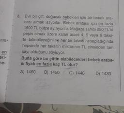 ara-
en
eri-
ne-
8.
Evli bir çift, doğacak bebekleri için bir bebek ara-
bası almak istiyorlar. Bebek arabası için en fazla
1500 TL bütçe ayırıyorlar. Mağaza sahibi 250 TL'si
peşin olmak üzere kalan ücreti 4, 5 veya 6 taksi-
te bölebileceğini ve her bir taksiti hesapladığında
hepsinde her taksitin miktarının TL cinsinden tam
sayı olduğunu söylüyor.
Buna göre bu çiftin alabilecekleri bebek araba-
si fiyatı en fazla kaç TL olur?
A) 1460 B) 1450
C) 1440
U
D) 1430