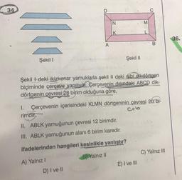 34
ffee
Şekil 1
1.
rimdir.
N
A) Yalnız I
K
II. ABLK yamuğunun çevresi 12 birimdir.
III. ABLK yamuğunun alanı 6 birim karedir.
ifadelerinden hangileri kesinlikle yanlıştır?
B) Yalnız II
D) I ve II
Şekildeki ikizkenar yamuklarla şekil II deki gibi dikdörtgen
biçiminde çerçeve yapılıyor. Çerçevenin dışındaki ABCD dik-
dörtgenin çevresi 28 birim olduğuna göre,
Çerçevenin içerisindeki KLMN dörtgeninin çevresi 20 bi-
Şekil II
M
E) I ve III
B
C) Yalnız III
36.