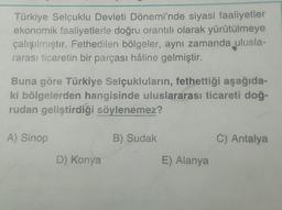 Türkiye Selçuklu Devleti Dönemi'nde siyasi faaliyetler
ekonomik faaliyetlerle doğru orantılı olarak yürütülmeye
çalışılmıştır. Fethedilen bölgeler, aynı zamanda ulusla-
rarası ticaretin bir parçası hâline gelmiştir.
Buna göre Türkiye Selçukluların, fethettiği aşağıda-
ki bölgelerden hangisinde uluslararası ticareti doğ-
rudan geliştirdiği söylenemez?
A) Sinop
D) Konya
B) Sudak
E) Alanya
C) Antalya