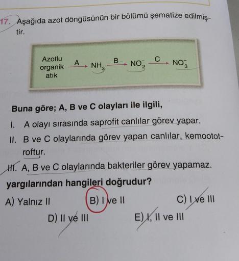 17. Aşağıda azot döngüsünün bir bölümü şematize edilmiş-
tir.
Azotlu
organik
atık
A
+
NH3
D) II ve III
B
NO₂2
C
NO
Buna göre; A, B ve C olayları ile ilgili,
I. A olayı sırasında saprofit canlılar görev yapar.
II. B ve C olaylarında görev yapan canlılar, ke