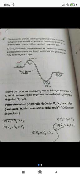 18:57
8. Piezoelektrik kristale basınç uygulanırsa kristal maddenin
kutuplan arası uzaklık azalır ve bu basınçtan dolayı iki ug
arasında bir potansiyel fark (gerilim) meydana gelir.
Merve, yukardaki bilgiye dayanarak çembersel hareket ile
piezoelektrik arasındaki ilişkiyi incelemek için şekildeki de-
ney düzeneğini kuruyor.
K157
Piezo kristal
madde
V₂
Shax
ATV₁ = V₂>V3
C) V3 > V₂ > V₁
M
Merve bir oyuncak arabayı ve hızı ile fırlatıyor ve araba K,
L ve M noktalarından geçerken voltmetrelerin gösterdiği
değerleri ölçüyor.
57¹4
Voltmetrelerinin gösterdiği değerler V₁, V₂ ve V3 oldu-
ğuna göre, bunlar arasındaki ilişki nedir? (Sürtünmeler
önemsizdir.)
E) V₁ = V₁₂ = Vz
B) V₁ > V₂ > V3
D) V₂ > V3 > V₁
