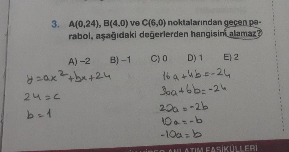 3. A(0,24), B(4,0) ve C(6,0) noktalarından geçen pa-
rabol, aşağıdaki değerlerden hangisini alamaz?
B)-1
A)-2
y=ax ²+bx+24
24=c
b = 1
C) 0
D) 1
16 a + 4b = -24
36a+bb=-24
E) 2
20a = -2b
10 a=-b
-10a=b
SİKÜLLERİ
1
1