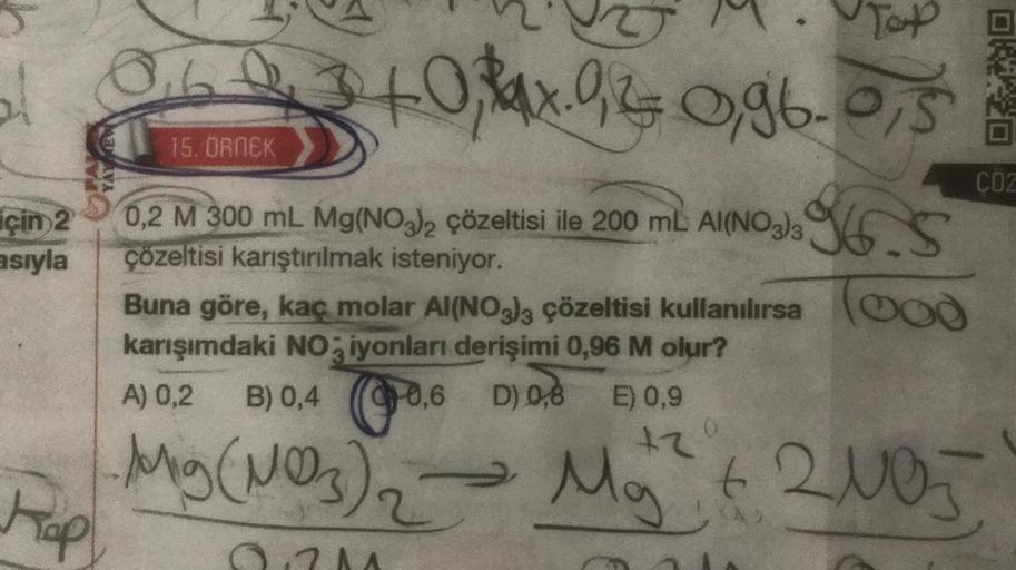 için 2
asıyla
Kap
Top
0.603 +0,34x. 9,2 0,96-0,5
16.
15. ÖRNEK
0,2 M 300 mL. Mg(NO³)2 çözeltisi ile 200 mL AI(NO3)3
çözeltisi karıştırılmak isteniyor.
Buna göre, kaç molar Al(NO3)3 çözeltisi kullanılırsa (od
karışımdaki NO3 iyonları derişimi 0,96 M olur?
A