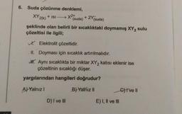 6. Suda çözünme denklemi,
+ ISI →→→ X²+
XY 2(k)
(suda)
+ 2Y (suda)
şeklinde olan belirli bir sıcaklıktaki doymamış XY 2 sulu
çözeltisi ile ilgili;
D) I ve III
✓ Elektrolit çözeltidir.
II. Doyması için sıcaklık artırılmalıdır.
H. Aynı sıcaklıkta bir miktar XY₂ katısı eklenir ise
çözeltinin sıcaklığı düşer.
yargılarından hangileri doğrudur?
A) Yalnız I
B) Yalnız II
E) I, II ve III
G)I've Il