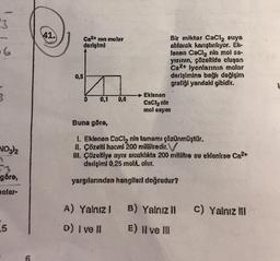 3
6
3
NO3)2
göre,
holar-
5
41.
0,5
Ca²+ min molar
derişimi
0 0,1 0,4
Eklenen
CaCl₂ nin
mol sayıs
A) Yalnız I
D) I ve Il
Bir miktar CaCl₂ suya
atılarak karıştırılıyor. Ek-
lanen CaCl₂ nin mol sa-
yısının, çözeltide oluşan
Ca2+ iyonlarının molar
derişimine bağlı değişim
grafiği yandaki gibidir.
Buna göre,
1. Eklenen CaCl₂ nin tamamı çözünmüştür.
II. Çözeltl hacmi 200 mililitredir.
III. Çözeltiye aynı sıcaklıkta 200 mililitre su eklenirse Ca²+
derişimi 0,25 mol olur.
yargılarından hanglieri doğrudur?
B) Yalnız II
E) Il ve Ill
c) Yalnız III