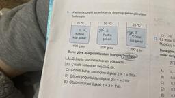 9. Kaplarda çeşitli sıcaklıklarda doymuş şeker çözeltileri
bulunuyor.
25 °C
1. X
Kristal
küp şeker
50 °C
22.
Pudra
şekeri
25 °C
200 g su
2X 3.
Kristal
toz şeker
200 g su
100 g su
Buna göre aşağıdakilerden hangisi yanlıştır?
LA) 2. kapta çözünme hızı en yüksektir.
B) Çözelti kütlesi en büyük 2.dir.
C) Çözelti buhar basınçları ilişkisi 2 > 1 = 3'tür.
D) Çözelti yoğunlukları ilişkisi 2 > 1 = 3'tür.
E) Çözünürlükleri ilişkisi 2 > 3> 1'dir.
KNO
0.00
0,06
12. 0,2 molar 30
Mg(NO3)2 Su
Buna göre,
molar deris
[K
A)
B)
C)
D)
E)
0,12
0,0
0,1
0,0
0,1