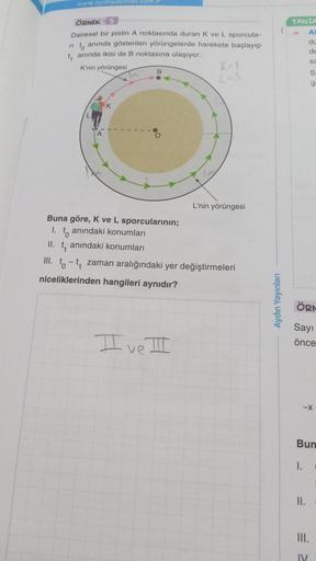 www.aydinyayinlari.com.m
ÖRNEK 5
Dairesel bir pistin A noktasında duran K ve L sporcula-
rito anında gösterilen yörüngelerde harekete başlayıp
t₁ anında ikisi de B noktasına ulaşıyor.
K'nin yörüngesi
Tm
K
B
O
K=1
L=3
I ve III
L'nin yörüngesi
Buna göre, K v