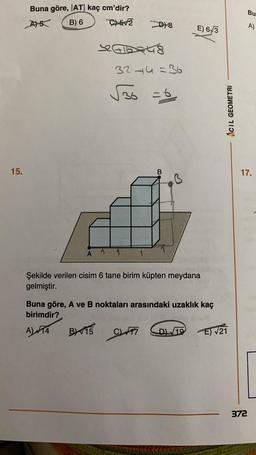 15.
Buna göre, |AT| kaç cm'dir?
A) 5
B) 6
C)5√2
D8
32116348
32-4=36
√36 =
E) 6√3
Şekilde verilen cisim 6 tane birim küpten meydana
gelmiştir.
Buna göre, A ve B noktaları arasındaki uzaklık kaç
birimdir?
A) FT4
BX15 C7
AciL GEOMETRI
D/19E)√21
Bu
A)
17.
372