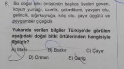 8. Bu doğal bitki örtüsünün başlıca üyeleri geven,
koyun yumağı, üzerlik, çakırdikeni, yavşan otu,
gelincik, sığırkuyruğu, kılıç otu, çayır üçgülü ve
peygamber çiçeğidir.
Yukarıda verilen bilgiler Türkiye'de görülen
aşağıdaki doğal bitki örtülerinden hangisiyle
ilgilidir?
A) Maki
B) Bozkır
D) Orman
E) Garig
C) Çayır