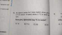 katına eşit
i fazlasına eşit
3 katına eşit
problem-
final yay
ge-
15. Bir öğrenci parası ile 5 tane kalem alırsa geriye
5 TL'si artıyor. 8 kalem alırsa 4 TL'si eksik
liyor.
Buna göre, öğrencinin kaç TL'si vardır?
A) 16
B) 17,5
C) 20
D) 24
3.
a
a
oldu
A) 1