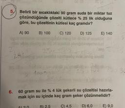 5,
Belirli bir sıcaklıktaki 90 gram suda bir miktar tuz
çözündüğünde çözelti kütlece % 25 lik olduğuna
göre, bu çözeltinin kütlesi kaç gramdır?
A) 90 B) 100
-llibe bly lesbo fill és a
25
6.
25+
C) 120
A) 20
D) 125
XOS
25= 21/05
begge and lestrol rupties no ang si
Pis
40
100 g sal
03
pell sbmgibindgaheriud
E) 140
n
293 F02
2755 50
60 gram su ile % 4 lük şekerli su çözeltisi hazırla-
mak için su içinde kaç gram şeker çözünmelidir?
B) 2.5
C) 4,509 D) 6,0m E) 9,0