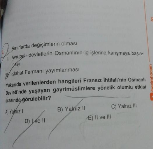 Sınırlarda değişimlerin olması
II. Avrupalı devletlerin Osmanlının iç işlerine karışmaya başla-
masi
Islahat Fermanı yayımlanması
Yukarıda verilenlerden hangileri Fransız İhtilali'nin Osmanlı
Devleti'nde yaşayan gayrimüslimlere yönelik olumlu etkisi
arasın