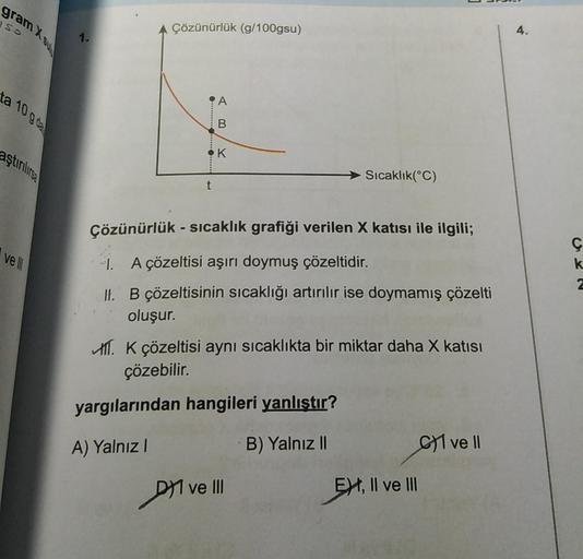 gram X su
SO
ta 10 g de
aştırılırsa
ve Ill
1.
Çözünürlük (g/100gsu)
●
AB
K
Çözünürlük - sıcaklık grafiği verilen X katısı ile ilgili;
1. A çözeltisi aşırı doymuş çözeltidir.
II. B çözeltisinin sıcaklığı artırılır ise doymamış çözelti
oluşur.
Dve
A. K çözel