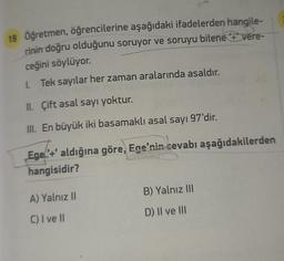 19 Öğretmen, öğrencilerine aşağıdaki ifadelerden hangile-
rinin doğru olduğunu soruyor ve soruyu bilene '+' vere-
ceğini söylüyor.
1. Tek sayılar her zaman aralarında asaldır.
II. Çift asal sayı yoktur.
III. En büyük iki basamaklı asal sayı 97'dir.
Ege'+' aldığına göre, Ege'nin cevabı aşağıdakilerden
hangisidir?
A) Yalnız II
C) I ve II
B) Yalnız III
D) II ve III