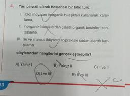 53
4.
Yarı parazit olarak beslenen bir bitki türü;
I. azot ihtiyacını inorganik bileşikleri kullanarak karşı-
lama,
II. inorganik bileşiklerden çeşitli organik besinleri sen-
tezleme,
III. su ve mineral ihtiyacını topraktaki sudan alarak kar-
şılama
olaylarından hangilerini gerçekleştirebilir?
A) Yalnız I
D) I ve III
B) Yalnız II
E) II ve III
C) I ve II
20.