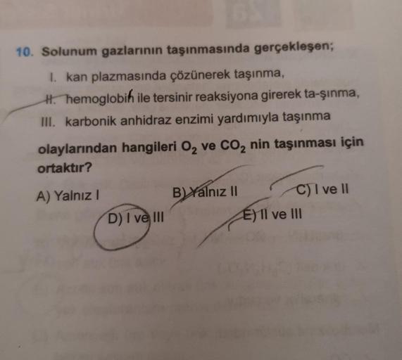 10. Solunum gazlarının taşınmasında gerçekleşen;
I. kan plazmasında çözünerek taşınma,
H. hemoglobin ile tersinir reaksiyona girerek ta-şınma,
III. karbonik anhidraz enzimi yardımıyla taşınma
olaylarından hangileri O₂ ve CO₂ nin taşınması için
ortaktır?
A)