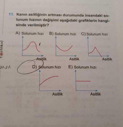 Testokul
11. Kanın asitliğinin artması durumunda insandaki so-
lunum hızının değişimi aşağıdaki grafiklerin hangi-
sinde verilmiştir?
A) Solunum hızı B) Solunum hızı C) Solunum hızı
OAJA
Asitlik
BOSE
D) Solunum hızı
Asitlik
Asitlik
E) Solunum hızı
Asitlik