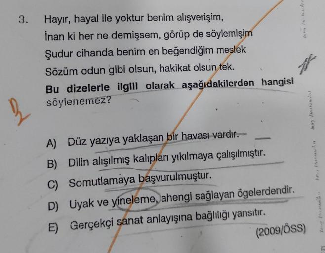 3.
3
Hayır, hayal ile yoktur benim alışverişim,
İnan ki her ne demişsem, görüp de söylemişim
Şudur cihanda benim en beğendiğim meslek
Sözüm odun gibi olsun, hakikat olsun tek.
Bu dizelerle ilgili olarak aşağıdakilerden hangisi
söylenemez?
A) Düz yazıya yak