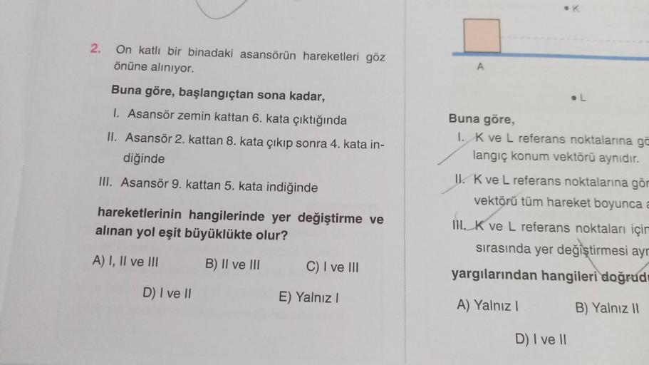 2.
On katlı bir binadaki asansörün hareketleri göz
önüne alınıyor.
Buna göre, başlangıçtan sona kadar,
1. Asansör zemin kattan 6. kata çıktığında
II. Asansör 2. kattan 8. kata çıkıp sonra 4. kata in-
diğinde
III. Asansör 9. kattan 5. kata indiğinde
hareket