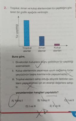 2.
Tropikal, iliman ve kutup alanlarındaki tür çeşitliliğini gös-
teren bir grafik aşağıda verilmiştir.
Tür çeşitliliği
Tropikal
alanlar
Iliman
alanlar
Buna göre,
1. Ekvatordan kutuplara doğru gidildikçe tür çeşitliliği
azalmaktadır.
II. Kutup alanlarında yaşamaya uyum sağlamış türler
yeryüzünün başka kısımlarında yaşayamazlar
Kutup
alanları
III. Tropikal alanların sahip olduğu abiyotik faktörler can-
lıların yaşayabilmesi için en elverişli değerlere sahip-
tir.
A) Yalnız I
yorumlarından hangileri yapılabilir?
D) I ve III
B) Yalnız II
E) II ve III
I ve Il