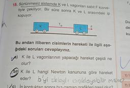 15. Sürtünmesiz sistemde K ve L vagonları sabit F kuvve-
tiyle çekiliyor. Bir süre sonra K ve L arasındaki ip
kopuyor.
K
O
Tip
OO
Bu andan itibaren cisimlerin hareketi ile ilgili aşa-
ğıdaki soruları cevaplayınız.
a) K ile L vagonlarının yapacağı hareket çeşidi ne
olur?
LL
(c) in kontuktan sonra biz-zaman grafikleri nasıl olur?
F
2
Du
de
ku
b) K ile L hangi Newton kanununa göre hareket
eder? b'yi sklaylı açıklayabilir misine?
ablayli
7) 2
1) 1