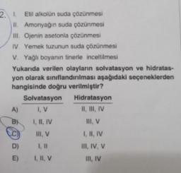 2. 1. Etil alkolün suda çözünmesi
II. Amonyağın suda çözünmesi
III. Ojenin asetonla çözünmesi
IV. Yemek tuzunun suda çözünmesi
V. Yağlı boyanın tinerle inceltilmesi
Yukarıda verilen olayların solvatasyon ve hidratas-
yon olarak sınıflandırılması aşağıdaki seçeneklerden
hangisinde doğru verilmiştir?
A)
B
D)
E)
Solvatasyon
I, V
I, II, IV
III, V
I, II, V
Hidratasyon
II, III, IV
III, V
I, II, IV
III, IV, V
III, IV