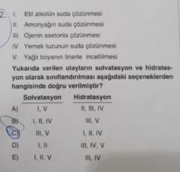 2. 1. Etil alkolün suda çözünmesi
II. Amonyağın suda çözünmesi
III. Ojenin asetonla çözünmesi
IV. Yemek tuzunun suda çözünmesi
V. Yağlı boyanın tinerle inceltilmesi
Yukarıda verilen olayların solvatasyon ve hidratas-
yon olarak sınıflandırılması aşağıdaki seçeneklerden
hangisinde doğru verilmiştir?
A)
B
D)
E)
Solvatasyon
I, V
I, II, IV
III, V
I, II, V
Hidratasyon
II, III, IV
III, V
I, II, IV
III, IV, V
III, IV