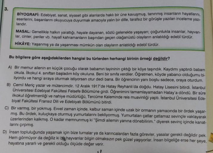 3.
BİYOGRAFİ: Edebiyat, sanat, siyaset gibi alanlarda haklı bir üne kavuşmuş, tanınmış insanların hayatlarını,
eserlerini, başarılarını okuyucuya duyurmak amacıyla yalın bir dille, tarafsız bir görüşle yazılan inceleme yazı-
larıdır.
MASAL: Genellikle halk