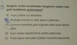 14. Aşağıda verilen örneklerden hangisinin nedeni koli-
gatif özelliklerle açıklanamaz?
A) Kışın yollara tuz dökülmesi
Buzluğa konulan su dolu şişenin çatlaması
(C) Limonun portakala göre soğuktan daha fazla etkilen-
mesi
D) Kışın araba radyatörlerine antifriz eklenmesi
E) Tuzlu suyun saf sudan yüksek sıcaklıkta kaynaması