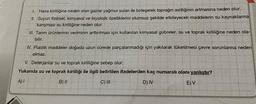 1. Hava kirliliğine neden olan gazlar yağmur suları ile birleşerek toprağın asitliğinin artmasına neden olur.
II. Suyun fiziksel, kimyasal ve biyolojik özelliklerini olumsuz şekilde etkileyecek maddelerin su kaynaklarına
karışması su kirliliğine neden olur.
III. Tarım ürünlerinin veriminin arttırılması için kullanılan kimyasal gübreler, su ve toprak kirliliğine neden ola-
bilir.
IV. Plastik maddeler doğada uzun sürede parçalanmadığı için yakılarak tüketilmesi çevre sorunlarına neden
olmaz.
V. Deterjanlar su ve toprak kirliliğine sebep olur.
Yukarıda su ve toprak kirliliği ile ilgili belirtilen ifadelerden kaç numaralı olanı yanlıştır?
A) I
B) II
C) III
D) IV
E) V