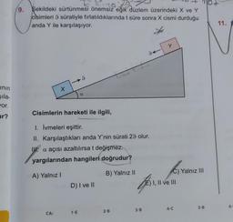 inin
şıla-
wor.
ur?
9.
şekildeki sürtünmesi önemsiz eğik düzlem üzerindeki X ve Y
cisimleri 9 süratiyle fırlatıldıklarında t süre sonra X cismi durduğu
anda Y ile karşılaşıyor.
x
CA:
I
a
Cisimlerin hareketi ile ilgili,
I. İvmeleri eşittir.
II. Karşılaştıkları anda Y'nin sürati 29 olur.
WW?
a açısı azaltılırsa t değişmez.
yargılarından hangileri doğrudur?
A) Yalnız I
1-E
D) I ve II
B) Yalnız II
2-B
94
ZEST.
F
3-B
Y
C) Yalnız III
E) I, II ve III
4-C
5-B
11.
6-