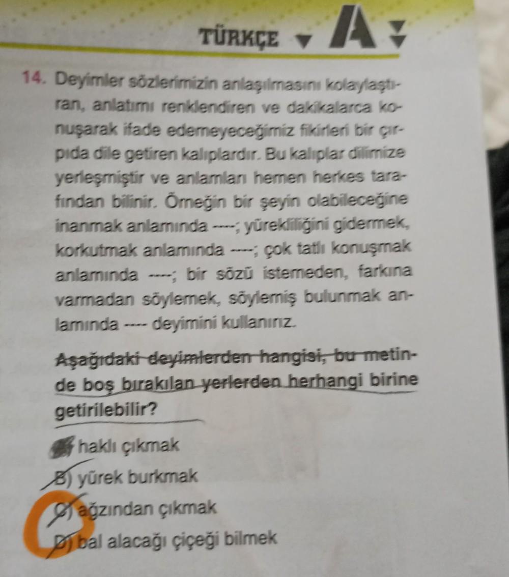 TÜRKÇE ▼ Av
14. Deyimler sözlerimizin anlaşılmasını kolaylaştı-
ran, anlatımı renklendiren ve dakikalarca ko-
nuşarak ifade edemeyeceğimiz fikirleri bir çır-
pida dile getiren kaliplardır. Bu kaliplar dilimize
yerleşmiştir ve anlamlan hemen herkes tara-
fi