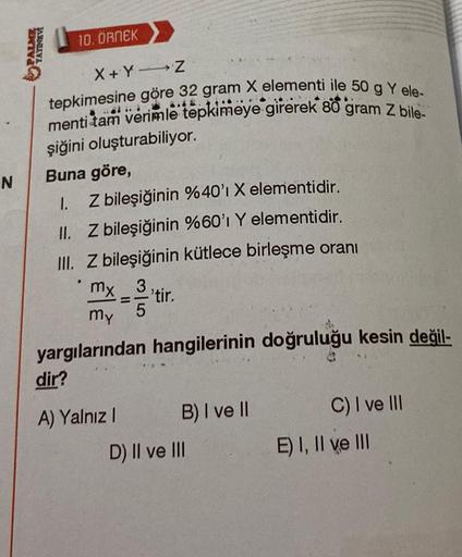 N
PALME
YAYINEVİ
10. ÖRNEK
X+Y-Z
tepkimesine göre 32 gram X elementi ile 50 g Y ele-
menti tam verimle tepkimeye girerek 80 gram Z bile-
şiğini oluşturabiliyor.
Buna göre,
1.
Z bileşiğinin %40'ı X elementidir.
II.
Z bileşiğinin %60'ı Y elementidir.
III. Z