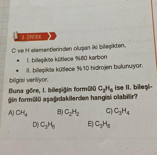 3.ORNEK
C ve H elementlerinden oluşan iki bileşikten,
1. bileşikte kütlece %80 karbon
II. bileşikte kütlece % 10 hidrojen bulunuyor.
bilgisi veriliyor.
Buna göre, I. bileşiğin formülü C₂H6 ise II. bileşi-
ğin formülü aşağıdakilerden hangisi olabilir?
A) CH