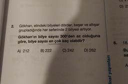 2.
Gökhan, elindeki bilyeleri dörder, beşer ve altışar
grupladığında her seferinde 2 bilyesi artıyor.
Gökhan'ın bilye sayısı 300'den az olduğuna
göre, bilye sayısı en çok kaç olabilir?
A) 212
B) 222
C) 242
D) 262
inal yayınları
D) 22
6. 18,
Bu
sa
A