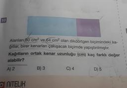 10
Alanları 80 cm² ve 64 cm² olan dikdörtgen biçimindeki ka-
ğıtlar, birer kenarları çakışacak biçimde yapıştırılmıştır.
Kağıtların ortak kenar uzunluğu (cm) kaç farklı değer
alabilir?
A) 2
NITELIK
B) 3
C) 4
D) 5
1