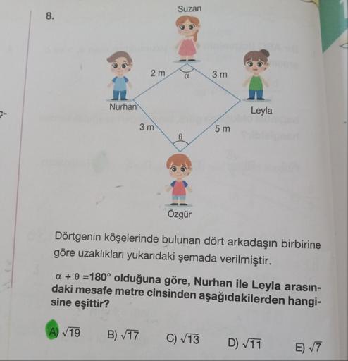 8.
Nurhan
A) √19
2 m
3 m
B) √17
Suzan
0
α
3 m
5 m
Özgür
Dörtgenin köşelerinde bulunan dört arkadaşın birbirine
göre uzaklıkları yukarıdaki şemada verilmiştir.
C) √13
Leyla
a + 0 =180° olduğuna göre, Nurhan ile Leyla arasın-
daki mesafe metre cinsinden aşağ