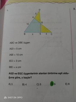 1.
IADI = 5 cm
ABC ve DBE üçgen
IABI= 10 cm
IECI = 3 cm
IBEI = x cm
B
10
A SHOT ON OPPO
B) 4
A
X
5
D
G
E 3
AGD ve EGC üçgenlerinin alanları birbirine eşit oldu-
ğuna göre, x kaçtır?
A) 3
C
C) 5
D) 6
E) 8
3.