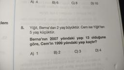 klem
A) 4
B) 6
i
C) 8
D) 10
5. Yiğit, Berna'dan 2 yaş büyüktür. Cem ise Yiğit'ten
5 yaş küçüktür.
Berna'nın 2007 yılındaki yaşı 13 olduğuna
göre, Cem'in 1999 yılındaki yaşı kaçtır?
A) 1
B) 2
C) 3
yd oop
D) 4