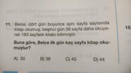 11. Belce, dört gün boyunca aynı sayfa sayısında
kitap okumuş, beşinci gün 39 sayfa daha okuya-
rak 183 sayfalık kitabı bitirmiştir.
Buna göre, Belce ilk gün kaç sayfa kitap oku-
muştur?
A) 30
B) 36
C) 40
a
D) 44
15