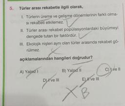 5.
Türler arası rekabetle ilgili olarak,
1. Türlerin üreme ve gelişme dönemlerinin farklı olma-
si rekabeti etkilemez.
II. Türler arası rekabet popülasyonlardaki büyümeyi
dengede tutan bir faktördür.
III. Ekolojik nişleri aynı olan türler arasında rekabet gö-
rülmez.
açıklamalarından hangileri doğrudur?
A) Yalnız I
D) I ve III
B) Yalnız II
E) II ve III
XB
C) I ve II