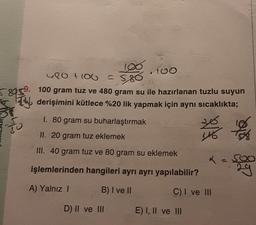 58059.
30
5
Abo
420 +100
100 gram tuz ve 480 gram su ile hazırlanan tuzlu suyun
derişimini kütlece %20 lik yapmak için aynı sıcaklıkta;
I. 80 gram su buharlaştırmak
II. 20 gram tuz eklemek
III. 40 gram tuz ve 80 gram su eklemek
işlemlerinden hangileri ayrı ayrı yapılabilir?
A) Yalnız I
B) I ve II
C) I ve III
D) II ve III
E) I, II ve III
116 158
29