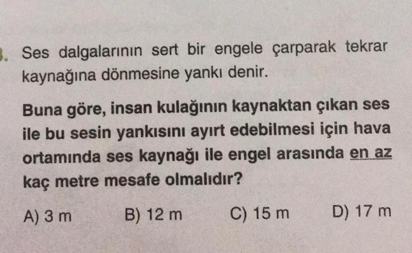 3. Ses dalgalarının sert bir engele çarparak tekrar
kaynağına dönmesine yankı denir.
Buna göre, insan kulağının kaynaktan çıkan ses
ile bu sesin yankısını ayırt edebilmesi için hava
ortamında ses kaynağı ile engel arasında en az
kaç metre mesafe olmalıdır?