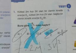 mi potansi-
enerjisinin
eder.
ayı sahip
ji olarak
klindeyse
= enerjisi"
1. Kütlesi 2m hızı 3V olan bir cismin kinetik
enerjisi E₁, kütlesi 3m hızı 2V olan başka bir
cismin kinetik enerjisi E₂'dir.
Buna göre
A) 1
E₁
E₂
B) 24
oranı kaçtır?
C) 3
D)
3
TEST 3
3.
2
E)
2M. 31/²