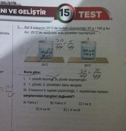 GELİŞTİR
NI VE GELİŞTİR 15
aklıkta
an
SP
TEST
Saf X katısının 25°C'de sudaki çözünürlüğü 20 g / 100 g su-
dur. 25°C'de aşağıdaki sulu çözeltiler hazırlanıyor.
2
400 g su
80 g X
25°C
100% G
D) II ve III
600 g su
100 g X
25°C
Buna göre;
1. çözelti doymuş, 2. çözelti doymamıştır.
II. 1. çözelti, 2. çözeltiden daha derişiktir.
III. X katısının 2. kaptaki çözünürlüğü, 1. kaptakinden fazladır.
yargılarından hangileri doğrudur?
A) Yalnız I
B) Yalnız II
X
App 6pp
E) I, II ve III
C) I ve II