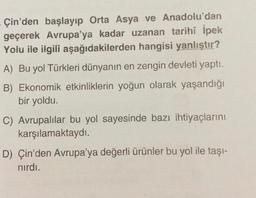 Çin'den başlayıp Orta Asya ve Anadolu'dan
geçerek Avrupa'ya kadar uzanan tarihî İpek
Yolu ile ilgili aşağıdakilerden hangisi yanlıştır?
A) Bu yol Türkleri dünyanın en zengin devleti yaptı.
B) Ekonomik etkinliklerin yoğun olarak yaşandığı
bir yoldu.
C) Avrupalılar bu yol sayesinde bazı ihtiyaçlarını
karşılamaktaydı.
D) Çin'den Avrupa'ya değerli ürünler bu yol ile taşı-
nırdı.