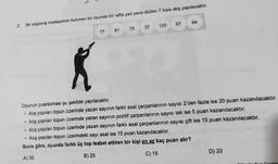 2.
Bir alışveriş merkezinde bulunan bir oyunda bir rafta yan yana dizilen 7 topa atış yapılacaktır.
.
.
.
17
.
81
Oyunun puanlaması şu şekilde yapılacaktır.
Atış yapılan topun üzerinde yazan sayının farklı asal çarpanlarının sayısı 2'den fazla ise 20 puan kazanılacaktır.
Atış yapılan topun üzerinde yazan sayının pozitif çarpanlarının sayısı tek ise 5 puan kazanılacaktır.
Atış yapılan topun üzerinde yazan sayının farklı asal çarpanlarının sayısı çift ise 10 puan kazanılacaktır.
Atış yapılan topun üzerindeki sayı asal ise 15 puan kazanılacaktır.
Buna göre, oyunda farklı üç top isabet ettiren bir kişi en az kaç puan alır?
A) 35
B) 25
C) 15
75 37
64
120 67
D) 20
ociniz